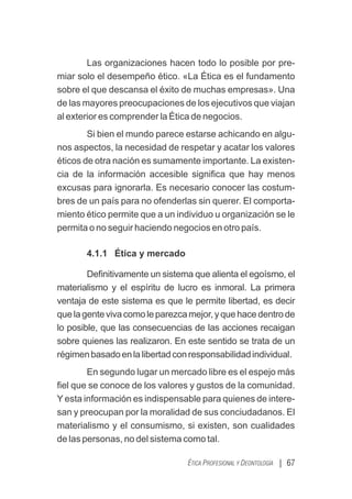 Las organizaciones hacen todo lo posible por pre-
miar solo el desempeño ético. «La Ética es el fundamento
sobre el que descansa el éxito de muchas empresas». Una
de las mayores preocupaciones de los ejecutivos que viajan
al exterior es comprender la Ética de negocios.
Si bien el mundo parece estarse achicando en algu-
nos aspectos, la necesidad de respetar y acatar los valores
éticos de otra nación es sumamente importante. La existen-
cia de la información accesible signiﬁca que hay menos
excusas para ignorarla. Es necesario conocer las costum-
bres de un país para no ofenderlas sin querer. El comporta-
miento ético permite que a un individuo u organización se le
permita o no seguir haciendo negocios en otro país.
4.1.1 Ética y mercado
Deﬁnitivamente un sistema que alienta el egoísmo, el
materialismo y el espíritu de lucro es inmoral. La primera
ventaja de este sistema es que le permite libertad, es decir
quelagentevivacomoleparezcamejor,yquehacedentrode
lo posible, que las consecuencias de las acciones recaigan
sobre quienes las realizaron. En este sentido se trata de un
régimenbasadoenlalibertadconresponsabilidadindividual.
En segundo lugar un mercado libre es el espejo más
ﬁel que se conoce de los valores y gustos de la comunidad.
Y esta información es indispensable para quienes de intere-
san y preocupan por la moralidad de sus conciudadanos. El
materialismo y el consumismo, si existen, son cualidades
de las personas, no del sistema como tal.
| 67
ÉTICA PROFESIONAL Y DEONTOLOGÍA
 