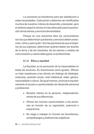 La economía se transforma para dar satisfacción a
estas necesidades. Caducarían o deberían ser modiﬁcados
muchos de nuestros índices de desarrollo y bienestar, pero
el sistema seguiría siendo el más adecuado para la produc-
ción de los bienes y servicios demandados.
Porque en una economía libre los consumidores
son los que determinan qué bienes y servicios deben produ-
cirse, cómo y para quién. Son las personas las que al dispo-
ner de sus ingresos, determinan quiénes deben ser dueños
de la tierra y de las industrias, de los bancos y medios de
comunicación y cuánto debe ganar un profesionista.
4.1.2 Ética y equidad
La Equidad, es la promoción de la imparcialidad en
todas las acciones. Es reconocerse como iguales. Ofrecer
un trato respetuoso a los demás sin distingo de ideología,
creencias, posición social, nivel intelectual, edad, género,
nacionalidad o cultura. De igual manera, promueve equitati-
vamente el acceso a oportunidades de desarrollo personal
y profesional.
· Muestra interés en la persona, independiente-
mente de sus diferencias.
· Ofrece las mismas oportunidades a las perso-
nas en función de su capacidad, potencial o
experiencia.
· Se niega a trabajar en función de favoritismos,
compadrazgos y preferencias subjetivas.
68 | JUAN ROGER RODRÍGUEZ RUIZ
 