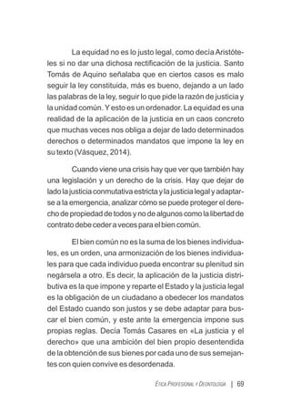 La equidad no es lo justo legal, como decía Aristóte-
les si no dar una dichosa rectiﬁcación de la justicia. Santo
Tomás de Aquino señalaba que en ciertos casos es malo
seguir la ley constituida, más es bueno, dejando a un lado
las palabras de la ley, seguir lo que pide la razón de justicia y
la unidad común.Yesto es un ordenador. La equidad es una
realidad de la aplicación de la justicia en un caos concreto
que muchas veces nos obliga a dejar de lado determinados
derechos o determinados mandatos que impone la ley en
su texto (Vásquez, 2014).
Cuando viene una crisis hay que ver que también hay
una legislación y un derecho de la crisis. Hay que dejar de
ladolajusticiaconmutativaestrictaylajusticialegalyadaptar-
se a la emergencia, analizar cómo se puede proteger el dere-
chodepropiedaddetodosynodealgunoscomolalibertadde
contratodebecederavecesparaelbiencomún.
El bien común no es la suma de los bienes individua-
les, es un orden, una armonización de los bienes individua-
les para que cada individuo pueda encontrar su plenitud sin
negársela a otro. Es decir, la aplicación de la justicia distri-
butiva es la que impone y reparte el Estado y la justicia legal
es la obligación de un ciudadano a obedecer los mandatos
del Estado cuando son justos y se debe adaptar para bus-
car el bien común, y este ante la emergencia impone sus
propias reglas. Decía Tomás Casares en «La justicia y el
derecho» que una ambición del bien propio desentendida
de la obtención de sus bienes por cada uno de sus semejan-
tes con quien convive es desordenada.
| 69
ÉTICA PROFESIONAL Y DEONTOLOGÍA
 