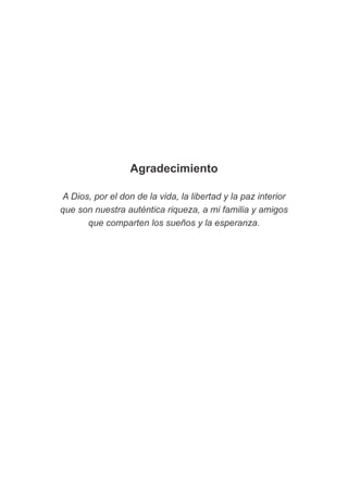Agradecimiento
A Dios, por el don de la vida, la libertad y la paz interior
que son nuestra auténtica riqueza, a mi familia y amigos
que comparten los sueños y la esperanza.
 