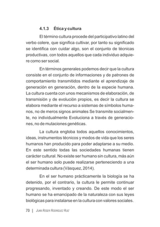 4.1.3 Ética y cultura
El término cultura procede del participativo latino del
verbo colere, que signiﬁca cultivar, por tanto su signiﬁcado
se identiﬁca con cuidar algo, son el conjunto de técnicas
productivas, con todos aquellos que cada individuo adquie-
re como ser social.
En términos generales podemos decir que la cultura
consiste en el conjunto de informaciones y de patrones de
comportamiento transmitidos mediante el aprendizaje de
generación en generación, dentro de la especie humana.
La cultura cuenta con unos mecanismos de elaboración, de
transmisión y de evolución propios, es decir la cultura se
elabora mediante el recurso a sistemas de símbolos huma-
nos, no de meros signos animales Se transmite socialmen-
te, no individualmente Evoluciona a través de generacio-
nes, no de mutaciones genéticas.
La cultura engloba todos aquellos conocimientos,
ideas, instrumentos técnicos y modos de vida que los seres
humanos han producido para poder adaptarse a su medio.
En este sentido todas las sociedades humanas tienen
carácter cultural. No existe ser humano sin cultura, más aún
el ser humano solo puede realizarse perteneciendo a una
determinada cultura (Vásquez, 2014).
En el ser humano prácticamente la biología se ha
detenido, por el contrario, la cultura le permite continuar
progresando, inventado y creando. De este modo el ser
humano se ha emancipado de la naturaleza con sus leyes
biológicas para instalarse en la cultura con valores sociales.
70 | JUAN ROGER RODRÍGUEZ RUIZ
 