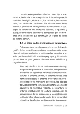 La cultura comprende mucho, las creencias, el arte,
la moral, la ciencia, la tecnología, la tradición, el lenguaje, la
tradición, la religión, el derecho, los símbolos, las costum-
bres, las relaciones familiares, las vinculaciones entre
individuo y sociedad, los regímenes matrimoniales, el con-
cepto de autoridad, las jerarquías sociales, la igualdad y
cualquier otro hábito adquirido y compartido por los hom-
bres en la vida social, que constituyen un legado de siglos
de historia común.
4.2 La Ética en las instituciones educativas
Este aspecto se concibe como el proceso de investi-
gación de las necesidades sociales, para desarrollar servi-
cios educativos tendientes a satisfacerlas, acordes a su
valor percibido, distribuidos en tiempo y lugar, y éticamente
promocionados para generar bienestar entre individuos y
organizaciones.
El modelo de Ética de las decisiones de marketing,
adaptado en particular al educativo, comprende el
análisis de las siguientes variables: el entorno socio-
cultural: el sistema jurídico, el sistema político y las
normas religiosas; el entorno profesional: la profe-
sionalización del marketing educativo, los códigos
de Ética; el entorno competitivo: la oferta y demanda
educativa, la normativa vigente, la coyuntura; el
entorno institucional: la cultura institucional, la
actualización de las propuestas y las restricciones
institucionales, el comportamiento de la comunidad
educativa, la relación familia-escuela; las caracte-
| 71
ÉTICA PROFESIONAL Y DEONTOLOGÍA
 