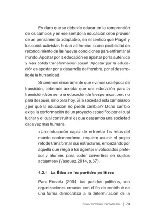 Es claro que se debe de educar en la comprensión
de los cambios y en ese sentido la educación debe proveer
de un pensamiento adaptativo, en el sentido que Piaget y
los constructivistas le dan al término, como posibilidad de
reconocimiento de las nuevas condiciones para enfrentar al
mundo.Apostar por la educación es apostar por la auténtica
y más sólida transformación social. Apostar por la educa-
ción es apostar por el desarrollo del hombre, por el desarro-
llo de la humanidad.
Si creemos sinceramente que vivimos una época de
transición, debemos aceptar que una educación para la
transición debe ser una educación de la esperanza, pero no
para después, sino para hoy. Si la sociedad está cambiando
¿por qué la educación no puede cambiar? Dicho cambio
exige la conformación de un proyecto especíﬁco por el cual
luchar y el cual construir si es que deseamos una sociedad
cada vez más humana.
«Una educación capaz de enfrentar los retos del
mundo contemporáneo, requiere asumir el propio
reto de transformar sus estructuras, empezando por
aquella que niega a los agentes involucrados profe-
sor y alumno, para poder convertirse en sujetos
actuantes» (Vásquez, 2014, p. 67).
4.2.1 La Ética en los partidos políticos
Para Encarta (2004) los partidos políticos, son
organizaciones creadas con el ﬁn de contribuir de
una forma democrática a la determinación de la
| 73
ÉTICA PROFESIONAL Y DEONTOLOGÍA
 