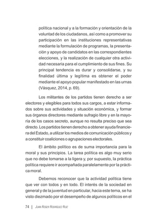 política nacional y a la formación y orientación de la
voluntad de los ciudadanos, así como a promover su
participación en las instituciones representativas
mediante la formulación de programas, la presenta-
ción y apoyo de candidatos en las correspondientes
elecciones, y la realización de cualquier otra activi-
dad necesaria para el cumplimiento de sus ﬁnes. Su
principal tendencia es durar y consolidarse, y su
ﬁnalidad última y legítima es obtener el poder
mediante el apoyo popular manifestado en las urnas
(Vásquez, 2014, p. 69).
Los militantes de los partidos tienen derecho a ser
electores y elegibles para todos sus cargos, a estar informa-
dos sobre sus actividades y situación económica, y formar
sus órganos directores mediante sufragio libre y en la mayo-
ría de los casos secreto, aunque no resulta preciso que sea
directo.Lospartidostienenderechoaobtenerayudaﬁnancie-
radelEstado,autilizarlosmediosdecomunicaciónpúblicosy
aconstituircoalicionesoagrupacioneselectorales.
El ámbito político es de suma importancia para la
moral y sus principios. La tarea política es algo muy serio
que no debe tomarse a la ligera y, por supuesto, la práctica
política requiere ir acompañada paralelamente por la prácti-
ca moral.
Debemos reconocer que la actividad política tiene
que ver con todos y en todo. El interés de la sociedad en
general y de la juventud en particular, hacia este tema, se ha
visto diezmado por el desempeño de algunos políticos en el
74 | JUAN ROGER RODRÍGUEZ RUIZ
 