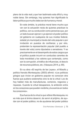 plano de la vida real y que han lastimado esta difícil y muy
noble tarea. Sin embargo, hay quienes han digniﬁcado la
labor política que mucho debe ser de humana y moral.
En este ámbito, la práctica moral tiene mucho que
ver con la actuación recta de quienes practican la
política, con su conducción como personas que, por
un lado buscan ejercer o ya ejercen el poder político
(el gobierno en cualquiera de sus niveles federal,
estatal y/o municipal) a través del voto popular o por
invitación en puestos de conﬁanza; y por otro,
pretenden la representación popular (del pueblo a
través del voto) como diputados o senadores. Y es
precisamente en el desempeño de estos cargos que
el político puede incurrir en conductas carentes de
toda moralidad y los valores que contempla, como
son la corrupción, el tráﬁco de inﬂuencias, el desvío
de recursos públicos, etc. (Vázquez,2014, p. 69).
En su obra «El espíritu de las Leyes», el ﬁlósofo y
político francés Montesquieu (2003) aﬁrmó: «Los políticos
griegos que vivían en gobierno popular no conocían otra
fuerza que pudiera sostenerlos sino la de la virtud. Los de
hoy hablan más de manufacturas, comercio, negocios y
riquezas. Cuando la virtud desaparece, la ambición entra
en los corazones que pueden recibirla y la avaricia en todos
los corazones».
Esa fuerza de la virtud a que reﬁere Montesquieu no
es más que el ánimo deservir, de servir al prójimo, de ayu-
dar con el poder público, no de ayudarse del poder público
| 75
ÉTICA PROFESIONAL Y DEONTOLOGÍA
 