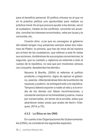 para el beneﬁcio personal. El político virtuoso es el que ve
en la práctica política una oportunidad para realizar su
práctica moral. Es el que procura ayudar a los demás, servir
al ciudadano, mediar en los conﬂictos, concertar los acuer-
dos, conciliar los intereses encontrados, velar por la paz y la
concordia, etc.
Cicerón diría: «Los que se consagran al gobierno
del estado tengan muy presentes siempre estas dos máxi-
mas de Platón: la primera, que han de mirar de tal manera
por el bien de los ciudadanos, que reﬁeran a este ﬁn todas
sus acciones, olvidándose de sus propias conveniencias; la
segunda, que su cuidado y vigilancia se extienda a todo el
cuerpo de la república, no sea que por mostrarse celosos
con una parte, desatiendan las demás».
Navarro & Bonilla, (2004) al referirse al político
prudente y magnánimo, digno de ejercer el gobier-
no, asienta: «Manteniéndose libre de la ambición de
riquezas y poderío, se entregará todo a la república.
Tampoco deberá exponer a nadie al odio y a la envi-
dia de los demás con falsas recriminaciones, y
constante siempre en la honestidad y justicia, muera
por conservarlas, sin temor de la envidia, antes que
abandonar estas cosas que acabo de decir» (Vás-
quez, 2014, p.70).
4.2.2 La Ética en las ONG
En cuanto a las Organizaciones No Gubernamenta-
les (ONG), se consideran los siguientes aspectos:
76 | JUAN ROGER RODRÍGUEZ RUIZ
 