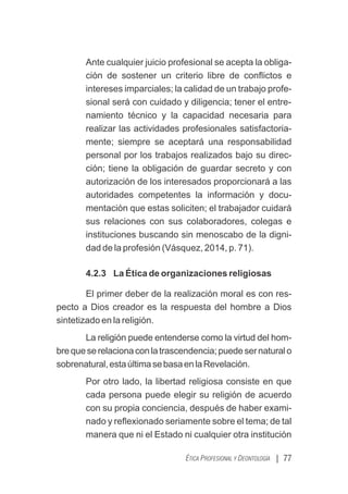 Ante cualquier juicio profesional se acepta la obliga-
ción de sostener un criterio libre de conﬂictos e
intereses imparciales; la calidad de un trabajo profe-
sional será con cuidado y diligencia; tener el entre-
namiento técnico y la capacidad necesaria para
realizar las actividades profesionales satisfactoria-
mente; siempre se aceptará una responsabilidad
personal por los trabajos realizados bajo su direc-
ción; tiene la obligación de guardar secreto y con
autorización de los interesados proporcionará a las
autoridades competentes la información y docu-
mentación que estas soliciten; el trabajador cuidará
sus relaciones con sus colaboradores, colegas e
instituciones buscando sin menoscabo de la digni-
dad de la profesión (Vásquez, 2014, p. 71).
4.2.3 La Ética de organizaciones religiosas
El primer deber de la realización moral es con res-
pecto a Dios creador es la respuesta del hombre a Dios
sintetizado en la religión.
La religión puede entenderse como la virtud del hom-
brequeserelacionaconlatrascendencia;puedesernaturalo
sobrenatural,estaúltimasebasaenlaRevelación.
Por otro lado, la libertad religiosa consiste en que
cada persona puede elegir su religión de acuerdo
con su propia conciencia, después de haber exami-
nado y reﬂexionado seriamente sobre el tema; de tal
manera que ni el Estado ni cualquier otra institución
| 77
ÉTICA PROFESIONAL Y DEONTOLOGÍA
 
