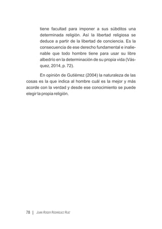 tiene facultad para imponer a sus súbditos una
determinada religión. Así la libertad religiosa se
deduce a partir de la libertad de conciencia. Es la
consecuencia de ese derecho fundamental e inalie-
nable que todo hombre tiene para usar su libre
albedrío en la determinación de su propia vida (Vás-
quez, 2014, p. 72).
En opinión de Gutiérrez (2004) la naturaleza de las
cosas es la que indica al hombre cuál es la mejor y más
acorde con la verdad y desde ese conocimiento se puede
elegir la propia religión.
78 | JUAN ROGER RODRÍGUEZ RUIZ
 
