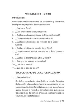 Autoevaluación - I Unidad
Introducción:
Lee atenta y cuidadosamente los contenidos y desarrolle
las siguientes preguntas de autoevaluación:
1. ¿Qué es la Ética?
2. ¿Qué pretende la Ética profesional?
3. ¿Cuáles son los principios de la Ética profesional?
4. ¿Cuáles son los fundamentos de la Ética?
5. ¿Cuáles son los niveles de reﬂexión de la Ética?
Explica
6. ¿Cuál es el objeto de estudio de la Ética?
7. ¿Cuáles son las normas morales de la Ética profesio-
nal?
8. ¿Cuál es la diferencia en Ética y moral?
9. ¿Qué son los valores universales?
10. ¿Qué es la libertad?
11. ¿Qué es el acto de elegir?
SOLUCIONARIO DE LA AUTOEVALUACIÓN
1. ¿Qué es la Ética?
Se deﬁne como la ciencia referida al estudio ﬁlosóﬁco
de la acción y la conducta humana, considerada en su
conformidad o disconformidad con la recta razón (razón
que se dirige a la verdad), o como la ciencia que ordena
los actos libres del hombre en cuanto se encaminan a su
ﬁn último, que es la felicidad.
| 79
ÉTICA PROFESIONAL Y DEONTOLOGÍA
 