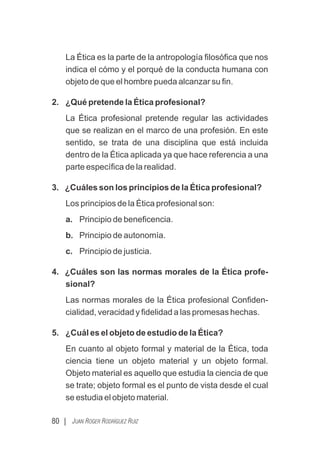 80 | JUAN ROGER RODRÍGUEZ RUIZ
La Ética es la parte de la antropología ﬁlosóﬁca que nos
indica el cómo y el porqué de la conducta humana con
objeto de que el hombre pueda alcanzar su ﬁn.
2. ¿Qué pretende la Ética profesional?
La Ética profesional pretende regular las actividades
que se realizan en el marco de una profesión. En este
sentido, se trata de una disciplina que está incluida
dentro de la Ética aplicada ya que hace referencia a una
parte especíﬁca de la realidad.
3. ¿Cuáles son los principios de la Ética profesional?
Los principios de la Ética profesional son:
a. Principio de beneﬁcencia.
b. Principio de autonomía.
c. Principio de justicia.
4. ¿Cuáles son las normas morales de la Ética profe-
sional?
Las normas morales de la Ética profesional Conﬁden-
cialidad, veracidad y ﬁdelidad a las promesas hechas.
5. ¿Cuál es el objeto de estudio de la Ética?
En cuanto al objeto formal y material de la Ética, toda
ciencia tiene un objeto material y un objeto formal.
Objeto material es aquello que estudia la ciencia de que
se trate; objeto formal es el punto de vista desde el cual
se estudia el objeto material.
 