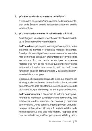 | 81
ÉTICA PROFESIONAL Y DEONTOLOGÍA
6. ¿Cuáles son los fundamentos de la Ética?
Existen dos posturas básicas acerca de la fundamenta-
ción de la Ética: el criterio trascendentalista y el criterio
inmanentista.
7. ¿Cuáles son los niveles de reﬂexión de la Ética?
Se distinguen tres niveles de reﬂexión: la Ética descripti-
va, la Ética normativa y la metaética.
La Ética descriptiva es la investigación empírica de los
sistemas de normas y creencias morales existentes.
Este tipo de investigación apunta a inventariar los siste-
mas de normas éticas, sin preguntarse por la validez de
los mismos. Así, da cuenta de los tipos de sistemas
morales que hay, de las normas que contienen y cómo
están estructurados internamente, esto es, qué cosas
funcionan en ellos como principios y qué cosas se deri-
van de dichos principios.
Ejemplo de Ética descriptiva es la labor que realizan los
etnólogos al estudiar una determinada cultura; donde el
dato relevante será el sistema de creencias morales de
dicha cultura, que el etnólogo se encargará de describir.
La Ética normativa, a diferencia de la Ética descriptiva,
no trata de identiﬁcar qué sistemas de normas hay sino
establecer ciertos sistemas de normas y principios
como válidos. Junto con ello, intenta proveer un funda-
mento a dicha validez. Un ejemplo sería la validez de la
norma occidental que dice «no matar», respecto de la
cual se trataría de justiﬁcar por qué es válida y, aten-
 