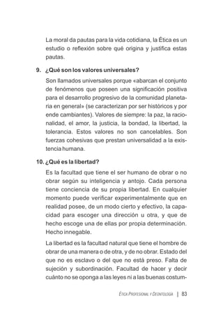 | 83
ÉTICA PROFESIONAL Y DEONTOLOGÍA
La moral da pautas para la vida cotidiana, la Ética es un
estudio o reﬂexión sobre qué origina y justiﬁca estas
pautas.
9. ¿Qué son los valores universales?
Son llamados universales porque «abarcan el conjunto
de fenómenos que poseen una signiﬁcación positiva
para el desarrollo progresivo de la comunidad planeta-
ria en general» (se caracterizan por ser históricos y por
ende cambiantes). Valores de siempre: la paz, la racio-
nalidad, el amor, la justicia, la bondad, la libertad, la
tolerancia. Estos valores no son cancelables. Son
fuerzas cohesivas que prestan universalidad a la exis-
tencia humana.
10. ¿Qué es la libertad?
Es la facultad que tiene el ser humano de obrar o no
obrar según su inteligencia y antojo. Cada persona
tiene conciencia de su propia libertad. En cualquier
momento puede veriﬁcar experimentalmente que en
realidad posee, de un modo cierto y efectivo, la capa-
cidad para escoger una dirección u otra, y que de
hecho escoge una de ellas por propia determinación.
Hecho innegable.
La libertad es la facultad natural que tiene el hombre de
obrar de una manera o de otra, y de no obrar. Estado del
que no es esclavo o del que no está preso. Falta de
sujeción y subordinación. Facultad de hacer y decir
cuánto no se oponga a las leyes ni a las buenas costum-
 