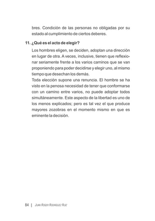 84 | JUAN ROGER RODRÍGUEZ RUIZ
bres. Condición de las personas no obligadas por su
estado al cumplimiento de ciertos deberes.
11. ¿Qué es el acto de elegir?
Los hombres eligen, se deciden, adoptan una dirección
en lugar de otra. A veces, inclusive, tienen que reﬂexio-
nar seriamente frente a los varios caminos que se van
proponiendo para poder decidirse y elegir uno, al mismo
tiempo que desechan los demás.
Toda elección supone una renuncia. El hombre se ha
visto en la penosa necesidad de tener que conformarse
con un camino entre varios, no puede adoptar todos
simultáneamente. Este aspecto de la libertad es uno de
los menos explicados; pero es tal vez el que produce
mayores zozobras en el momento mismo en que es
eminente la decisión.
 