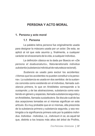 PERSONA Y ACTO MORAL
1. Persona y acto moral
1.1 Persona
La palabra latina persona fue originalmente usada
para designar la máscara usada por un actor. De esta, se
aplicó al rol que este asumía y, ﬁnalmente, a cualquier
carácter en el escenario de la vida, a cualquier individuo.
La deﬁnición clásica es la dada por Boecio en «De
persona et duabusnaturis», Naturærationalis individua
substantia (substancia individual de naturaleza racional).
Sustancia es usado para excluir los accidentes:
«Vemos que los accidentes no pueden constituir a la perso-
na». La substancia es usada en dos sentidos: de la sustan-
cia concreta como existiendo en el individuo, llamada sub-
stancia primera, lo que en Aristóteles corresponde a la
ousiaprote; y de las abstracciones, substancia como exis-
tiendo en género y especies, llamada substancia segunda y
enAristóteles, llamada ousiadeutera. Se discute cuál de las
dos acepciones tomadas en sí mismas signiﬁcan en este
artículo. Es muy probable que en sí mismas, ella prescinda
de la substancia primera y substancia segunda, y sea res-
tringida a la signiﬁcancia primera solo por la palabra indivi-
dua. Individua - Individua, i.e., indivisum in se, es aquel tal
que, distinto a los brazos más altos del árbol de Proﬁrio,
| 87
ÉTICA PROFESIONAL Y DEONTOLOGÍA
 