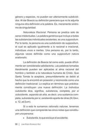 88 | JUAN ROGER RODRÍGUEZ RUIZ
género y especies, no pueden ser ulteriormente subdividi-
dos. Al dar Boecio su deﬁnición pareciera que no le adjunta
ninguna otra deﬁnición a la palabra. Es, meramente sinóni-
mo de singularidad.
Naturaleza Racional. Persona se predica solo de
seres intelectuales. La palabra genérica que incluye a todas
las substancias individuales existentes, es una suppositum.
Por lo tanto, la persona es una subdivisión de suppositum,
el cual es aplicado igualmente a lo racional e irracional,
individuos vivos e inertes. Una persona es, por lo tanto,
algunas veces deﬁnida como una suppositum natura
erationalis.
La deﬁnición de Boecio tal como está, puede difícil-
mente ser considerada satisfactoria. Las palabras tomadas
literalmente pueden ser aplicadas al alma racional del
hombre y también a la naturaleza humana de Cristo. Que
Santo Tomás la aceptara, presumiblemente se debió al
hecho que la encontró en posesión y reconocida como una
deﬁnición tradicional. Lo explica en términos que práctica-
mente constituyen una nueva deﬁnición: La Individua
substantia dice, signiﬁca, substancia, completa, por sí
subsistente, separata ab aliia, es decir, una sustancia com-
pleta, subsistente por sí, existiendo aparte de otras (III,Qxvi,
a. 12, ad 2um).
Si a esto le sumamos rationalis naturae, tenemos
una deﬁnición que comprende las cinco notas que constitu-
yen una persona:
· Substantia, lo que excluye el accidente;
 