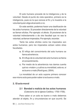 90 | JUAN ROGER RODRÍGUEZ RUIZ
El acto humano procede de la inteligencia y de la
voluntad. Desde el punto de vista operativo, primero es la
inteligencia, pues es la que conoce el ﬁn y lo muestra a la
voluntad quien elige alcanzarlo o no.
En este sentido, podemos hacer una clasiﬁcación de
los actos humanos. Si proceden directamente de la voluntad
se llaman elícitos. Por ejemplo: el afecto. Si provienen de la
voluntad indirectamente o de otra facultad que no sea la
voluntad,sellamanimperados.Porejemplo,recordar.
Tanto los actos elícitos como los imperados son
actos humanos; pero los imperados actúan sobre otras
facultades.
a. El inﬂujo del conocimiento del acto humano se
llama advertencia.
b. El inﬂujo de la voluntad del acto humano se llama
el consentimiento.
c. Por medio de la advertencia nos damos cuenta
qué es «matar» y cuál es su moralidad, esto es, si
es bueno o malo (Rodríguez, 2004).
La moralidad de un acto supone primero conocer
ese mismo acto para poder saber si es bueno o malo.
2. El acto moral
2.1 Bondad o malicia de los actos humanos
(Catecismo de la Iglesia Católica, 1755-1756).
Para saber si un acto es bueno o malo debemos
atender al objeto, ﬁn y circunstancias en que ocurrió. Se
 