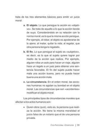 | 91
ÉTICA PROFESIONAL Y DEONTOLOGÍA
trata de los tres elementos básicos para emitir un juicio
moral.
a. El objeto. Lo que persigue la acción es «objeti-
vo». Se trata de aquello a lo que la acción tiende
de suyo. Considerándolo en su relación con la
norma moral, es lo que la misma acción persigue.
Por ejemplo, al robar, el objeto es apoderarse de
lo ajeno; al matar, quitar la vida; al regalar, que
otra persona tenga lo regalado.
b. El ﬁn. Lo que persigue el sujeto es «subjetivo»,
es decir, es lo que el sujeto quiere lograr por
medio de la acción que realiza. Por ejemplo,
alguien roba un auto para hacer un viaje, alguien
hace un regalo a un juez para obtener una sen-
tencia favorable. El ﬁn del sujeto puede hacer
mala una acción buena, pero no puede hacer
buena una acción mala.
c. La circunstancia. En el orden moral, las accio-
nes humanas no agotan su bondad en el objeto
moral. Las circunstancias que son «accidentes»
modiﬁcan el objeto moral.
Los principales tipos de circunstancias morales que
afectan a los actos humanos son:
· Quien obra (quis), esto es, la persona que reali-
za la acción. No tiene la misma moralidad el
juicio falso de un notario que el de una persona
privada.
 