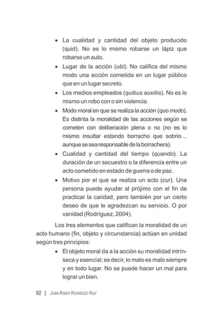 92 | JUAN ROGER RODRÍGUEZ RUIZ
· La cualidad y cantidad del objeto producido
(quid). No es lo mismo robarse un lápiz que
robarse un auto.
· Lugar de la acción (ubi). No caliﬁca del mismo
modo una acción cometida en un lugar público
que en un lugar secreto.
· Los medios empleados (quibus auxiliis). No es lo
mismo un robo con o sin violencia.
· Modo moral en que se realiza la acción (quo modo).
Es distinta la moralidad de las acciones según se
cometen con deliberación plena o no (no es lo
mismo insultar estando borracho que sobrio…
aunquesesearesponsabledelaborrachera).
· Cualidad y cantidad del tiempo (quando). La
duración de un secuestro o la diferencia entre un
acto cometido en estado de guerra o de paz.
· Motivo por el que se realiza un acto (cur). Una
persona puede ayudar al prójimo con el ﬁn de
practicar la caridad, pero también por un cierto
deseo de que le agradezcan su servicio. O por
vanidad (Rodríguez, 2004).
Los tres elementos que caliﬁcan la moralidad de un
acto humano (ﬁn, objeto y circunstancia) actúan en unidad
según tres principios:
· El objeto moral da a la acción su moralidad intrín-
seca y esencial; es decir, lo malo es malo siempre
y en todo lugar. No se puede hacer un mal para
lograr un bien.
 