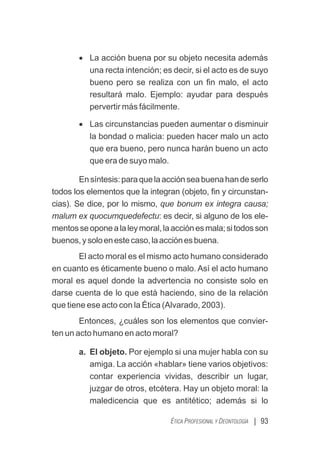 | 93
ÉTICA PROFESIONAL Y DEONTOLOGÍA
· La acción buena por su objeto necesita además
una recta intención; es decir, si el acto es de suyo
bueno pero se realiza con un ﬁn malo, el acto
resultará malo. Ejemplo: ayudar para después
pervertir más fácilmente.
· Las circunstancias pueden aumentar o disminuir
la bondad o malicia: pueden hacer malo un acto
que era bueno, pero nunca harán bueno un acto
que era de suyo malo.
Ensíntesis:paraquelaacciónseabuenahandeserlo
todos los elementos que la integran (objeto, ﬁn y circunstan-
cias). Se dice, por lo mismo, que bonum ex integra causa;
malum ex quocumquedefectu: es decir, si alguno de los ele-
mentosseoponealaleymoral,laacciónesmala;sitodosson
buenos,ysoloenestecaso,laacciónesbuena.
El acto moral es el mismo acto humano considerado
en cuanto es éticamente bueno o malo. Así el acto humano
moral es aquel donde la advertencia no consiste solo en
darse cuenta de lo que está haciendo, sino de la relación
que tiene ese acto con la Ética (Alvarado, 2003).
Entonces, ¿cuáles son los elementos que convier-
ten un acto humano en acto moral?
a. El objeto. Por ejemplo si una mujer habla con su
amiga. La acción «hablar» tiene varios objetivos:
contar experiencia vividas, describir un lugar,
juzgar de otros, etcétera. Hay un objeto moral: la
maledicencia que es antitético; además si lo
 