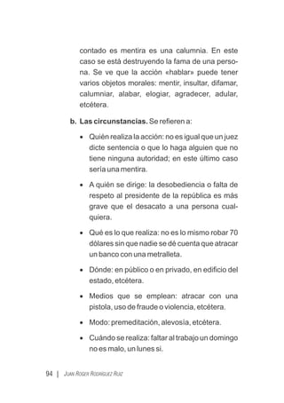 94 | JUAN ROGER RODRÍGUEZ RUIZ
contado es mentira es una calumnia. En este
caso se está destruyendo la fama de una perso-
na. Se ve que la acción «hablar» puede tener
varios objetos morales: mentir, insultar, difamar,
calumniar, alabar, elogiar, agradecer, adular,
etcétera.
b. Las circunstancias. Se reﬁeren a:
· Quién realiza la acción: no es igual que un juez
dicte sentencia o que lo haga alguien que no
tiene ninguna autoridad; en este último caso
sería una mentira.
· A quién se dirige: la desobediencia o falta de
respeto al presidente de la república es más
grave que el desacato a una persona cual-
quiera.
· Qué es lo que realiza: no es lo mismo robar 70
dólares sin que nadie se dé cuenta que atracar
un banco con una metralleta.
· Dónde: en público o en privado, en ediﬁcio del
estado, etcétera.
· Medios que se emplean: atracar con una
pistola, uso de fraude o violencia, etcétera.
· Modo: premeditación, alevosía, etcétera.
· Cuándo se realiza: faltar al trabajo un domingo
no es malo, un lunes si.
 