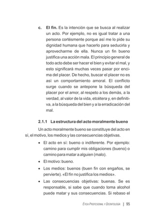 | 95
ÉTICA PROFESIONAL Y DEONTOLOGÍA
c. El ﬁn. Es la intención que se busca al realizar
un acto. Por ejemplo, no es igual tratar a una
persona cortésmente porque así me lo pide su
dignidad humana que hacerlo para seducirla y
aprovecharme de ella. Nunca un ﬁn bueno
justiﬁca una acción mala. El principio general de
todo acto debe ser hacer el bien y evitar el mal, y
esto signiﬁcará muchas veces pasar por enci-
ma del placer. De hecho, buscar el placer no es
así un comportamiento amoral. El conﬂicto
surge cuando se antepone la búsqueda del
placer por el amor, al respeto a los demás, a la
verdad, al valor de la vida, etcétera y, en deﬁniti-
va, a la búsqueda del bien y a la erradicación del
mal.
2.1.1 La estructura del acto moralmente bueno
Un acto moralmente bueno se constituye del acto en
sí, el motivo, los medios y las consecuencias objetivas.
· El acto en sí: bueno o indiferente. Por ejemplo:
camino para cumplir mis obligaciones (bueno) o
camino para matar a alguien (malo).
· El motivo: bueno.
· Los medios: buenos (buen ﬁn con engaños, se
pervierte). «El ﬁn no justiﬁca los medios».
· Las consecuencias objetivas: buenas. Se es
responsable, si sabe que cuando toma alcohol
puede matar y sus consecuencias. Si rebaso el
 