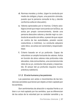 | 97
ÉTICA PROFESIONAL Y DEONTOLOGÍA
d. Normas morales y civiles. (rigen la conducta por
medio de códigos y leyes, una posición cómoda,
puesto que la persona consulta la ley y decide
conforme a ella sin discusión).
e. Valores apreciados por sí mismos. Criterio axio-
lógico (nivel que mejor concuerda con la Ética, se
actúa por propio convencimiento, donde una
persona descubre valores y decide regir su con-
ducta de acuerdo con ellos, a pesar de que vayan
en contra de las autoridades, presión social,
costumbres o instintos). La conducta adquiere
valor ético, se actúa con serenidad y responsabi-
lidad.
f. Criterio basado en el yo profundo. Capaz de
vislumbrar un amplio horizonte de valores. Actúa
en función de otros valores más profundos más
elevados, más comunitarios, una conciencia más
clara de su yo, conducta más propia y responsa-
ble. El actuar del yo profundo requiere mucha
práctica y sabiduría.
2.1.2 El acto humano y las pasiones
Las pasiones son actos o movimientos de las ten-
dencias sensibles que tienen por objeto un bien captado por
los sentidos.
Son sentimientos de atracción o repulsa frente a un
bien o un mal captado por los sentidos, que se diferencian
de los actos de la voluntad por su carácter sensible y su
 