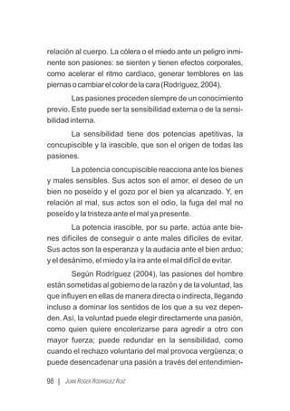 98 | JUAN ROGER RODRÍGUEZ RUIZ
relación al cuerpo. La cólera o el miedo ante un peligro inmi-
nente son pasiones: se sienten y tienen efectos corporales,
como acelerar el ritmo cardíaco, generar temblores en las
piernasocambiarelcolordelacara(Rodríguez,2004).
Las pasiones proceden siempre de un conocimiento
previo. Este puede ser la sensibilidad externa o de la sensi-
bilidad interna.
La sensibilidad tiene dos potencias apetitivas, la
concupiscible y la irascible, que son el origen de todas las
pasiones.
La potencia concupiscible reacciona ante los bienes
y males sensibles. Sus actos son el amor, el deseo de un
bien no poseído y el gozo por el bien ya alcanzado. Y, en
relación al mal, sus actos son el odio, la fuga del mal no
poseído y la tristeza ante el mal ya presente.
La potencia irascible, por su parte, actúa ante bie-
nes difíciles de conseguir o ante males difíciles de evitar.
Sus actos son la esperanza y la audacia ante el bien arduo;
y el desánimo, el miedo y la ira ante el mal difícil de evitar.
Según Rodríguez (2004), las pasiones del hombre
están sometidas al gobierno de la razón y de la voluntad, las
que inﬂuyen en ellas de manera directa o indirecta, llegando
incluso a dominar los sentidos de los que a su vez depen-
den. Así, la voluntad puede elegir directamente una pasión,
como quien quiere encolerizarse para agredir a otro con
mayor fuerza; puede redundar en la sensibilidad, como
cuando el rechazo voluntario del mal provoca vergüenza; o
puede desencadenar una pasión a través del entendimien-
 