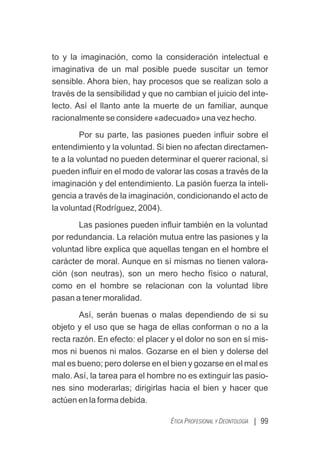 | 99
ÉTICA PROFESIONAL Y DEONTOLOGÍA
to y la imaginación, como la consideración intelectual e
imaginativa de un mal posible puede suscitar un temor
sensible. Ahora bien, hay procesos que se realizan solo a
través de la sensibilidad y que no cambian el juicio del inte-
lecto. Así el llanto ante la muerte de un familiar, aunque
racionalmente se considere «adecuado» una vez hecho.
Por su parte, las pasiones pueden inﬂuir sobre el
entendimiento y la voluntad. Si bien no afectan directamen-
te a la voluntad no pueden determinar el querer racional, sí
pueden inﬂuir en el modo de valorar las cosas a través de la
imaginación y del entendimiento. La pasión fuerza la inteli-
gencia a través de la imaginación, condicionando el acto de
la voluntad (Rodríguez, 2004).
Las pasiones pueden inﬂuir también en la voluntad
por redundancia. La relación mutua entre las pasiones y la
voluntad libre explica que aquellas tengan en el hombre el
carácter de moral. Aunque en sí mismas no tienen valora-
ción (son neutras), son un mero hecho físico o natural,
como en el hombre se relacionan con la voluntad libre
pasan a tener moralidad.
Así, serán buenas o malas dependiendo de si su
objeto y el uso que se haga de ellas conforman o no a la
recta razón. En efecto: el placer y el dolor no son en sí mis-
mos ni buenos ni malos. Gozarse en el bien y dolerse del
mal es bueno; pero dolerse en el bien y gozarse en el mal es
malo. Así, la tarea para el hombre no es extinguir las pasio-
nes sino moderarlas; dirigirlas hacia el bien y hacer que
actúen en la forma debida.
 