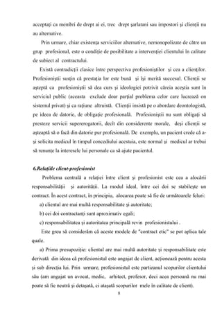 acceptaţi ca membri de drept ai ei, trec drept şarlatani sau impostori şi clienţii nu
au alternative.
Prin urmare, chiar existenţa serviciilor alternative, nemonopolizate de către un
grup profesional, este o condiţie de posibilitate a intervenţiei clientului în calitate
de subiect al contractului.
Există contradicţii clasice între perspectiva profesioniştilor şi cea a clienţilor.
Profesioniştii susţin că prestaţia lor este bună şi îşi merită succesul. Clienţii se
aşteptă ca profesioniştii să dea curs şi ideologiei potrivit căreia aceştia sunt în
serviciul public (aceasta exclude doar parţial problema celor care lucrează оn
sistemul privat) şi ca raţiune altruistă. Clienţii insistă pe o abordare deontologistă,
pe ideea de datorie, de obligaţie profesională. Profesioniştii nu sunt obligaţi să
presteze servicii supererogatorii, decît din considerente morale, deşi clienţii se
aşteaptă să o facă din datorie pur profesională. De exemplu, un pacient crede că a-
şi solicita medicul în timpul concediului acestuia, este normal şi medicul ar trebui
să renunţe la interesele lui personale ca să ajute pacientul.
6.Relaţiile client-profesionist
Problema centrală a relaţiei între client şi profesionist este cea a alocării
responsabilităţii şi autorităţii. La modul ideal, între cei doi se stabileşte un
contract. În acest contract, în principiu, alocarea poate să fie de următoarele feluri:
a) clientul are mai multă responsabilitate şi autoritate;
b) cei doi contractanţi sunt aproximativ egali;
c) responsabilitatea şi autoritatea principală revin profesionistului .
Este greu să considerăm că aceste modele de "contract etic" se pot aplica tale
quale.
a) Prima presupoziţie: clientul are mai multă autoritate şi responsabilitate este
derivată din ideea că profesionistul este angajat de client, acţionează pentru acesta
şi sub direcţia lui. Prin urmare, profesionistul este partizanul scopurilor clientului
său (am angajat un avocat, medic, arhitect, profesor, deci acea persoană nu mai
poate să fie neutră şi detaşată, ci ataşată scopurilor mele în calitate de client).
8
 