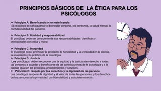 PRINCIPIOS BÁSICOS DE LA ÉTICA PARA LOS
PSICÓLOGOS
 Principio A: Beneficencia y no maleficencia
El psicólogo de salvaguardar el bienestar personal, los derechos, la salud mental, la
confidencialidad del paciente.
 Principio B: fidelidad y responsabilidad
El psicólogo debe ser consciente de sus responsabilidades científicas y
profesionales con ética y moral.
 Principio C: Integridad
El psicólogo debe promover la precisión, la honestidad y la veracidad en la ciencia,
la enseñanza y la práctica de la psicología.
 Principio D: Justicia
Los psicólogos deben reconocer que la equidad y la justicia dan derecho a todas
las personas a acceder y beneficiarse de las contribuciones de la psicología y a la
calidad igual en los procesos, procedimientos y servicios.
 Principio E: respeto por los derechos y la dignidad de las persona
Los psicólogos respetan la dignidad y el valor de todas las personas, y los derechos
de las personas a la privacidad, confidencialidad y autodeterminación.
 