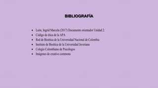 BIBLIOGRAFÍA
 León, Ingrid Marcela (2017) Documento orientador Unidad 2.
 Código de ética de la APA
 Red de Bioética de la Universidad Nacional de Colombia
 Instituto de Bioética de la Universidad Javeriana
 Colegio Colombiano de Psicólogos
 Imágenes de creative commons
 