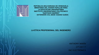 REPÚBLICA BOLIVARIANA DE VENEZUELA
MINISTERIO DEL PODER POPULAR PARA
LA EDUCACIÓN UNIVERSITARIA
INSTITUTO UNIVERSITARIO POLITÉCNICO
“SANTIAGO MARIÑO”
EXTENSIÓN COL-SEDE CIUDAD OJEDA
LA ÉTICA PROFESIONAL DEL INGENIERO
ANTHONY MARÍN
27126117
ING ELECTRÓNICA
 