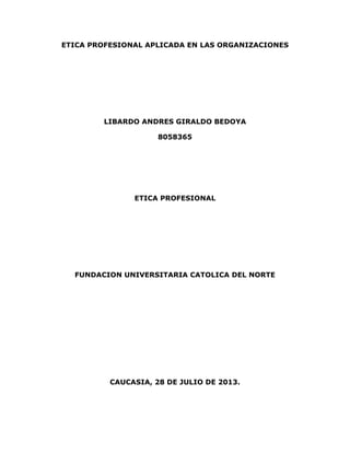 ETICA PROFESIONAL APLICADA EN LAS ORGANIZACIONES
LIBARDO ANDRES GIRALDO BEDOYA
8058365
ETICA PROFESIONAL
FUNDACION UNIVERSITARIA CATOLICA DEL NORTE
CAUCASIA, 28 DE JULIO DE 2013.
 