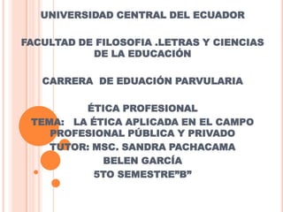 UNIVERSIDAD CENTRAL DEL ECUADOR
FACULTAD DE FILOSOFIA .LETRAS Y CIENCIAS
DE LA EDUCACIÓN
CARRERA DE EDUACIÓN PARVULARIA
ÉTICA PROFESIONAL
TEMA: LA ÉTICA APLICADA EN EL CAMPO
PROFESIONAL PÚBLICA Y PRIVADO
TUTOR: MSC. SANDRA PACHACAMA
BELEN GARCÍA
5TO SEMESTRE”B”

 