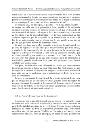 Graciano González R. Arnaiz   Bioética: ¿se puede hablar de una ética profesional sanitaria?


verificación’ de lo que decimos que es nuestro sentido de la vida, nuestro
compromiso con los demás, una determinada opción política o un com-
promiso de construcción de un mundo más habitable y mejor. Cuestiones
todas, como puede apreciarse, de fuerte contenido moral.
   De manera que, en principio, es posible —yo diría, imprescindible—
establecer una relación entre profesión y ética, basada en la incidencia
moral de nuestras acciones en el triple terreno en el que se desarrolla el
discurso moral: el terreno del sujeto o de la intrasubjetividad, el terreno
de los otros o de la intersubjetividad y el terreno institucional de las
acciones requeridas por la ocupación de un determinado rol social a la
luz de un determinado valor o valores que les da sentido y por eso es
por lo que podemos hablar de dimensión moral.
   Lo cual nos lleva como algo deducido a reclamar la legitimidad —y
yo diría la urgencia— de una ética para las profesiones que diera salida,
a través de la interconexión de los tres ámbitos de la moralidad que
supone la actividad profesional, a una serie de cuestiones morales que
se plantean en ella y que requieren y precisan de un juicio moral. De lo
que no estoy tan seguro es de que este requisito haya de canalizarse a
través de la postulación de una ética para cada profesión, como hemos
señalado con anterioridad.
   Así pues, introducimos una diferencia de matiz que consideramos
importante; estamos a favor de una ética para las profesiones, lo que
no equivale a sostener la inexcusable exigencia de una ética profesional
para cada una de las profesiones que resultaría improcedente, tal y como
aquí la concebimos.
   Es más, la pertinencia de una ética de la profesiones habrá de ser vista
por su integración en un concepto de ética aplicada como descriptor de
una nueva manera de entender y de construir el discurso moral, al mismo
nivel que en la historia de la ética han tenido descriptores tan socorridos
como los de moral, de ética o de metaética.


   3.2. El ‘tema’ de una ética de las profesiones

   Si optamos por la consideración de que es posible —y deseable— una
interrelación entre actividad profesional y dimensión ética, entonces la
posible identidad de una ética de las profesiones depende de que podamos
identificar su ‘tema’; es decir, de si podemos proponer ‘algo’ como tema
específico sobre el que pensar. También un ‘método’ y un ‘saber’, como
veremos más adelante. Pero, en principio, sin ‘tema’ no sería posible una


                                         145          ÁGORA (2006), Vol. 25, nº 1: 135-165
 