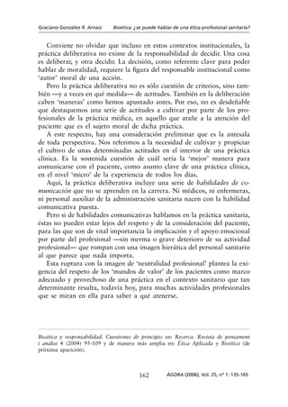 Graciano González R. Arnaiz   Bioética: ¿se puede hablar de una ética profesional sanitaria?


    Conviene no olvidar que incluso en estos contextos institucionales, la
práctica deliberativa no exime de la responsabilidad de decidir. Una cosa
es deliberar, y otra decidir. La decisión, como referente clave para poder
hablar de moralidad, requiere la figura del responsable institucional como
‘autor’ moral de una acción.
    Pero la práctica deliberativa no es sólo cuestión de criterios, sino tam-
bién —y a veces en qué medida— de actitudes. También en la deliberación
caben ‘maneras’ como hemos apuntado antes. Por eso, no es desdeñable
que destaquemos una serie de actitudes a cultivar por parte de los pro-
fesionales de la práctica médica, en aquello que atañe a la atención del
paciente que es el sujeto moral de dicha práctica.
    A este respecto, hay una consideración preliminar que es la antesala
de toda perspectiva. Nos referimos a la necesidad de cultivar y propiciar
el cultivo de unas determinadas actitudes en el interior de una práctica
clínica. Es la sostenida cuestión de cuál sería la ‘mejor’ manera para
comunicarse con el paciente, como asunto clave de una práctica clínica,
en el nivel ‘micro’ de la experiencia de todos los días.
    Aquí, la práctica deliberativa incluye una serie de habilidades de co-
municación que no se aprenden en la carrera. Ni médicos, ni enfermeras,
ni personal auxiliar de la administración sanitaria nacen con la habilidad
comunicativa puesta.
    Pero si de habilidades comunicativas hablamos en la práctica sanitaria,
éstas no pueden estar lejos del respeto y de la consideración del paciente,
para las que son de vital importancia la implicación y el apoyo emocional
por parte del profesional —sin merma o grave deterioro de su actividad
profesional— que rompan con una imagen hierática del personal sanitario
al que parece que nada importa.
    Esta ruptura con la imagen de ‘neutralidad profesional’ plantea la exi-
gencia del respeto de los ‘mundos de valor’ de los pacientes como marco
adecuado y provechoso de una práctica en el contexto sanitario que tan
determinante resulta, todavía hoy, para muchas actividades profesionales
que se miran en ella para saber a qué atenerse.




Bioética y responsabilidad. Cuestiones de principio en: Recerca. Revista de pensament
i anàlisi 4 (2004) 95-109 y de manera más amplia en: Ética Aplicada y Bioética (de
próxima aparición).



                                         162          ÁGORA (2006), Vol. 25, nº 1: 135-165
 