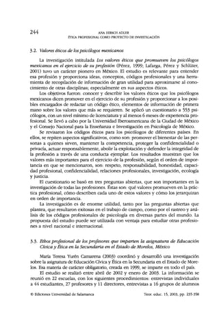 244 ANA HIRSCH ADLER
ÉTICA PROFESIONAL COMO PROYECTO DE INVESTIGACIÓN
3.2. Valores éticos de lospsicólogos mexicanos
La investigación intitulada Los valores éticos que promueven los psicólogos
mexicanos en el ejercicio de su profesión (Pérez, 1999; Lafarga, Pérez y Schlüter,
2001) tuvo un carácter pionero en México. El estudio es relevante para entender
esa profesión y proporciona ideas, conceptos, códigos profesionales y una herra-
mienta de recopilación de información de gran utilidad para aproximarse al cono-
cimiento de otras disciplinas; especialmente en sus aspectos éticos.
Los objetivos fueron: conocer y describir los valores éticos que los psicólogos
mexicanos dicen promover en el ejercicio de su profesión y proporcionar a los posi-
bles encargados de redactar un código ético, elementos de información de primera
mano sobre los valores que más se requieren. Se aplicó un cuestionario a 553 psi-
cólogos, con un nivel mínimo de licenciatura y al menos 6 meses de experiencia pro-
fesional. Se llevó a cabo por la Universidad Iberoamericana de la Ciudad de México
y el Consejo Nacional para la Enseñanza e Investigación en Psicología de México.
Se revisaron los códigos éticos para los psicólogos de diferentes países. En
ellos, se repiten aspectos significativos, como son: promover el bienestar de las per-
sonas a quienes sirven, mantener la competencia, proteger la confidencialidad o
privacía, actuar responsablemente, abolir la explotación y defender la integridad de
la profesión a través de una conducta ejemplar. Los resultados muestran que los
valores más importantes para el ejercicio de la profesión, según el orden de impor-
tancia en que se mencionaron, son: respeto, responsabilidad, honestidad, capaci-
dad profesional, confidencialidad, relaciones profesionales, investigación, ecología
y justicia.
El cuestionario se basó en tres preguntas abiertas, que son importantes en la
investigación de todas las profesiones. Éstas son: qué valores promueven en la prác-
tica profesional, cómo describen cada uno de estos valores y cómo los jerarquizan
en orden de importancia.
La investigación es de enorme utilidad, tanto por las preguntas abiertas que
plantea, que resultaron exitosas en el trabajo de campo, como por el rastreo y aná-
lisis de los códigos profesionales de psicología en diversas partes del mundo. La
propuesta del estudio puede ser utilizada con ventaja para estudiar otras profesio-
nes a nivel nacional e internacional.
3.3- Ethos profesional de los profesores que imparten la asignatura de Educación
Cívica y Ética en la Secundaria en el Estado de Morelos, México
María Teresa Yurén Camarena (2003) coordinó y desarrolló una investigación
sobre la asignatura de Educación Cívica y Ética en la Secundaria en el Estado de More-
los. Esa materia de carácter obligatorio, creada en 1999, se imparte en todo el país.
El estudio se realizó entre abril de 2002 y enero de 2003. La información se
reunió en 22 escuelas, con los siguientes procedimientos: entrevistas individuales
a 44 estudiantes, 27 profesores y 11 directores, entrevistas a 16 grupos de alumnos
© Ediciones Universidad de Salamanca Teor. educ. 15, 2003, pp. 235-358
 