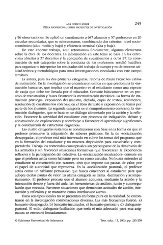 ANA HIRSCH ADLER 245
ÉTICA PROFESIONAL COMO PROYECTO DE INVESTIGACIÓN
y 96 observaciones. Se aplicó un cuestionario a 647 alumnos y 57 profesores en 20
escuelas secundarias, que se seleccionaron, combinando dos criterios: nivel socio-
económico (alto, medio y bajo) y eficiencia terminal (alta y baja).
De este enorme trabajo, aquí retomamos únicamente, algunos elementos
sobre la ética de los docentes. La información en este tema se basa en las entre-
vistas abiertas a 27 docentes y la aplicación de cuestionarios a otros 57. La cons-
trucción de seis categorías sobre la conducta de los profesores, resultó fructífera
para organizar e interpretar los resultados del trabajo de campo y es de enorme uti-
lidad teórica y metodológica para otras investigaciones vinculadas con este campo
temático.
La autora, para las dos primeras categorías, retoma de Paulo Freiré los estilos
de instrucción. En la investigación se encontraron estilos en que predomina la «ins-
trucción bancaria», que implica que el maestro ve al estudiante como una especie
de vasija que debe ser llenada por el educador. Consiste básicamente en un pro-
ceso de transmisión y busca favorecer la memorización mecánica. La forma de ins-
trucción privilegia: exposición del maestro, dictado, copia de textos, resúmenes,
resolución de cuestionarios con base en el libro de texto y exposición de temas por
parte de los alumnos. La segunda categoría es el comportamiento contrario, la «ins-
trucción dialogante», que se basa en un diálogo alimentado por la acción y la refle-
xión. Favorece la actividad del estudiante con procesos de indagación, debate y
construcción de explicaciones y contribuye a favorecer el aprendizaje significativo
y la construcción de estructuras cognitivas.
Las cuatro categorías restantes se construyeron con base en la forma en que el
profesor promueve la adquisición de saberes prácticos. En la de «socialización
desapegada», el profesor está más interesado en cubrir los temas del programa que
en la formación del estudiante y no muestra disposición para escucharlo y com-
prenderlo. Trabaja los contenidos conceptuales sin preocuparse de la dimensión de
las actitudes y sin favorecer situaciones formativas que favorezcan la experiencia
reflexiva y la participación del colectivo. La «socialización inculcadora» consiste en
que el profesor actúa como hablante pero no como escucha. No busca entender al
estudiante ni convencerlo con razones, sino que impone sus pautas de valor, por
el papel de autoridad que representa. En la «socialización pastoral», el profesor
actúa como un hablante persuasivo que busca convencer al estudiante para que
adopte ciertas pautas de valor. La última categoría se llama: «facilitación y acompa-
ñamiento». El profesor procura que el alumno adquiera, mediante la acción y la
interacción dentro y fuera del aula, las herramientas de análisis, juicio y autorregu-
lación que necesita. Favorece situaciones que demandan actitudes de acción, inte-
racción y reflexión y se mantiene como interlocutor atento.
Estos seis tipos ideales no se presentan en forma pura en la realidad. Se encon-
traron en la investigación combinaciones diversas. Las más frecuentes fueron: a)
bancario-desapegado, b) bancario-inculcador, c) bancario-pastoral y d) dialogante-
pastoral. El estilo dialogante-facilitador, que sería el más adecuado para esta asig-
natura se encontró limitadamente.
© Ediciones Universidad de Salamanca Teor. educ. 15, 2003, pp. 235-258
 