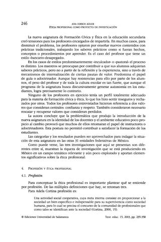246 ANA HIRSCH ADLER
ÉTICA PROFESIONAL COMO PROYECTO DE INVESTIGACIÓN
La nueva asignatura de Formación Cívica y Ética en la educación secundaria
creó tensiones para los profesores encargados de impartirla. En muchos casos, para
disminuir el problema, los profesores optaron por enseñar nuevos contenidos con
prácticas tradicionales, trabajando los saberes prácticos como si fueran hechos,
conceptos o procedimientos por aprender. Es el caso del profesor que tiene un
estilo «bancario-desapegado».
En los casos de estilos predominantemente «inculcador» o «pastoral» el proceso
es distinto. Los maestros se preocupan por contribuir a que sus alumnos adquieran
saberes prácticos, pero no a partir de la reflexión y la experiencia, sino a través de
mecanismos de internalización de ciertas pautas de valor. Predomina el papel
de guía o adoctrinador. Aunque hay resistencias para ello por parte de los alum-
nos, el peso del profesor y de toda la cultura escolar es tan fuerte, que aunque el
programa de la asignatura busca discursivamente generar autonomía en los estu-
diantes, logra precisamente lo contrario.
Ninguno de los profesores en ejercicio tenía un perfil totalmente adecuado
para la materia de formación cívica y ética, lo que los hizo sentir inseguros y recha-
zados por otros. Todos los profesores entrevistados hicieron referencia a dos valo-
res que consideran centrales: confianza y respeto. También consideraron necesario
rescatar y recuperar valores que consideran perdidos.
La autora concluye que la problemática que produjo la introducción de la
nueva asignatura en la identidad de los docentes y el ambiente educativo poco pro-
picio al cambio provocó que muchos de ellos retomaran el papel de instructores o
adoctrinadores. Esta postura no permitió contribuir a satisfacer la formación de los
estudiantes.
Las categorías y los resultados pueden ser aprovechados para indagar la situa-
ción de esta asignatura en las otras 31 entidades federativas de México.
Como puede verse, las tres investigaciones que aquí se presentan son dife-
rentes entre sí, muestran la riqueza de investigación que se está produciendo en
México en un campo temático relevante y aún poco explorado y aportan elemen-
tos significativos sobre la ética profesional.
4. PROFESIÓN Y ÉTICA PROFESIONAL
4.1. Profesión
Para conceptuar la ética profesional es importante plantear qué se entiende
por profesión. De las múltiples definiciones que hay, se retoman tres.
Para Adela Cortina profesión es:
Una actividad social cooperativa, cuya meta interna consiste en proporcionar a la
sociedad un bien específico e indispensable para su supervivencia como sociedad
humana, para lo cual se precisa el concurso de la comunidad de profesionales que
como tales se identifican ante la sociedad (Cortina, 2000, 15).
© Ediciones Universidad de Salamanca Teor. educ. 15, 2003, pp. 235-358
 