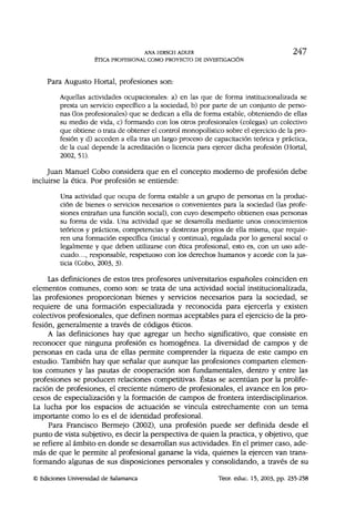 ANA HIRSCH ADLER 247
ÉTICA PROFESIONAL COMO PROYECTO DE INVESTIGACIÓN
Para Augusto Hortal, profesiones son:
Aquellas actividades ocupacionales: a) en las que de forma institucionalizada se
presta un servicio específico a la sociedad, b) por parte de un conjunto de perso-
nas (los profesionales) que se dedican a ella de forma estable, obteniendo de ellas
su medio de vida, c) formando con los otros profesionales (colegas) un colectivo
que obtiene o trata de obtener el control monopolístico sobre el ejercicio de la pro-
fesión y d) acceden a ella tras un largo proceso de capacitación teórica y práctica,
de la cual depende la acreditación o licencia para ejercer dicha profesión (Hortal,
2002, 51).
Juan Manuel Cobo considera que en el concepto moderno de profesión debe
incluirse la ética. Por profesión se entiende:
Una actividad que ocupa de forma estable a un grupo de personas en la produc-
ción de bienes o servicios necesarios o convenientes para la sociedad (las profe-
siones entrañan una función social), con cuyo desempeño obtienen esas personas
su forma de vida. Una actividad que se desarrolla mediante unos conocimientos
teóricos y prácticos, competencias y destrezas propios de ella misma, que requie-
ren una formación específica (inicial y continua), regulada por lo general social o
legalmente y que deben utilizarse con ética profesional, esto es, con un uso ade-
cuado..., responsable, respetuoso con los derechos humanos y acorde con la jus-
ticia (Cobo, 2003, 3).
Las definiciones de estos tres profesores universitarios españoles coinciden en
elementos comunes, como son: se trata de una actividad social institucionalizada,
las profesiones proporcionan bienes y servicios necesarios para la sociedad, se
requiere de una formación especializada y reconocida para ejercerla y existen
colectivos profesionales, que definen normas aceptables para el ejercicio de la pro-
fesión, generalmente a través de códigos éticos.
A las definiciones hay que agregar un hecho significativo, que consiste en
reconocer que ninguna profesión es homogénea. La diversidad de campos y de
personas en cada una de ellas permite comprender la riqueza de este campo en
estudio. También hay que señalar que aunque las profesiones comparten elemen-
tos comunes y las pautas de cooperación son fundamentales, dentro y entre las
profesiones se producen relaciones competitivas. Éstas se acentúan por la prolife-
ración de profesiones, el creciente número de profesionales, el avance en los pro-
cesos de especialización y la formación de campos de frontera interdisciplinarios.
La lucha por los espacios de actuación se vincula estrechamente con un tema
importante como lo es el de identidad profesional.
Para Francisco Bermejo (2002), una profesión puede ser definida desde el
punto de vista subjetivo, es decir la perspectiva de quien la practica, y objetivo, que
se refiere al ámbito en donde se desarrollan sus actividades. En el primer caso, ade-
más de que le permite al profesional ganarse la vida, quienes la ejercen van trans-
formando algunas de sus disposiciones personales y consolidando, a través de su
© Ediciones Universidad de Salamanca Teor. educ. 15, 2003, pp. 235-258
 