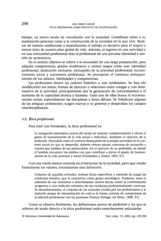 2 4 8 ANA HIRSCH ADLER
ÉTICA PROFESIONAL COMO PROYECTO DE INVESTIGACIÓN
trabajo, un nuevo modo de vinculación con la sociedad. Contribuye tanto a su
maduración personal como a la construcción de la sociedad en la que vive. Reali-
zar de manera satisfactoria o insatisfactoria el trabajo es decisivo para el mayor o
menor éxito de nuestro plan global de vida. Además, el ingreso en una actividad y
en una comunidad profesional dota al profesional de una peculiar identidad y sen-
tido de pertenencia.
En el sentido objetivo se refiere a la necesidad de una larga preparación, para
adquirir competencias, grados académicos y ciertos rasgos como son: identidad
profesional, dedicación exclusiva, monopolio de la actividad profesional, recono-
cimiento social y autonomía profesional. Se presupone el continuo enriqueci-
miento de los saberes, habilidades y competencias.
Las profesiones tienen un carácter histórico y son cambiantes. Se han ido
modificando sus metas, formas de ejercicio y relaciones entre colegas y con desti-
natarios de la actividad, principalmente por la generación de conocimientos y el
aumento de la capacidad técnica y humana. Cada una de ellas busca el reconoci-
miento social, especialmente las disciplinas y áreas difusas. Se fortalecen algunas
de las antiguas profesiones, surgen nuevas y se generan y desarrollan los campos
interdisciplinarios.
4.2. Ética profesional
Para José Luis Fernández, la ética profesional es:
La indagación sistemática acerca del modo de mejorar cualitativamente y elevar el
grado de humanización de la vida social e individual, mediante el ejercicio de la
profesión. Entendida como el correcto desempeño de la propia actividad en el con-
texto social en que se desarrolla, debería ofrecer pautas concretas de actuación y
valores que habrían de ser potenciados. En el ejercicio de su profesión, es donde
el hombre encuentra los medios con que contribuir a elevar el grado de humani-
zación de la vida personal y social (Fernández y Hortal, 1994, 91).
Con una visión menos centrada en el bienestar de la sociedad, pero que resalta
fuertemente los valores, encontramos otra definición:
Conjunto de aquellas actitudes, normas éticas específicas y maneras de juzgar las
conductas morales, que la caracteriza como grupo sociológico. Fomenta, tanto la
adhesión de sus miembros a determinados valores éticos, como la conformación
progresiva a una tradición valorativa de las conductas profesionalmente correctas.
Es simultáneamente, el conjunto de las actitudes vividas por los profesionales y la
tradición propia de interpretación de cuál es la forma correcta de comportarse en
la relación profesional con las personas (Franca-Tarrago, en Pérez, 1999, 51).
Como se observa fácilmente, las definiciones acerca de profesión y las que se
refieren de modo directo a la ética profesional están estrechamente articuladas.
© Ediciones Universidad de Salamanca Teor. educ. 15, 2003, pp. 235-358
 