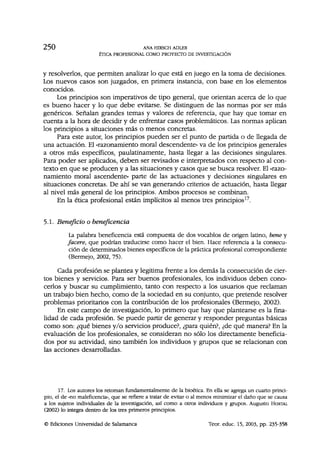 2 5 0 ANA HIRSCH ADLER
ÉTICA PROFESIONAL COMO PROYECTO DE INVESTIGACIÓN
y resolverlos, que permiten analizar lo que está en juego en la toma de decisiones.
Los nuevos casos son juzgados, en primera instancia, con base en los elementos
conocidos.
Los principios son imperativos de tipo general, que orientan acerca de lo que
es bueno hacer y lo que debe evitarse. Se distinguen de las normas por ser más
genéricos. Señalan grandes temas y valores de referencia, que hay que tomar en
cuenta a la hora de decidir y de enfrentar casos problemáticos. Las normas aplican
los principios a situaciones más o menos concretas.
Para este autor, los principios pueden ser el punto de partida o de llegada de
una actuación. El «razonamiento moral descendente» va de los principios generales
a otros más específicos, paulatinamente, hasta llegar a las decisiones singulares.
Para poder ser aplicados, deben ser revisados e interpretados con respecto al con-
texto en que se producen y a las situaciones y casos que se busca resolver. El «razo-
namiento moral ascendente» parte de las actuaciones y decisiones singulares en
situaciones concretas. De ahí se van generando criterios de actuación, hasta llegar
al nivel más general de los principios. Ambos procesos se combinan.
En la ética profesional están implícitos al menos tres principios17
.
5.1. Beneficio o beneficencia
La palabra beneficencia está compuesta de dos vocablos de origen latino, bene y
faceré, que podrían traducirse como hacer el bien. Hace referencia a la consecu-
ción de determinados bienes específicos de la práctica profesional correspondiente
(Bermejo, 2002, 75).
Cada profesión se plantea y legitima frente a los demás la consecución de cier-
tos bienes y servicios. Para ser buenos profesionales, los individuos deben cono-
cerlos y buscar su cumplimiento, tanto con respecto a los usuarios que reclaman
un trabajo bien hecho, como de la sociedad en su conjunto, que pretende resolver
problemas prioritarios con la contribución de los profesionales (Bermejo, 2002).
En este campo de investigación, lo primero que hay que plantearse es la fina-
lidad de cada profesión. Se puede partir de generar y responder preguntas básicas
como son: ¿qué bienes y/o servicios produce?, ¿para quién?, ¿de qué manera? En la
evaluación de los profesionales, se consideran no sólo los directamente beneficia-
dos por su actividad, sino también los individuos y grupos que se relacionan con
las acciones desarrolladas.
17. Los autores los retoman fundamentalmente de la bioética. En ella se agrega un cuarto princi-
pio, el de «no maleficencia», que se refiere a tratar de evitar o al menos minimizar el daño que se causa
a los sujetos individuales de la investigación, así como a otros individuos y grupos. Augusto HORTAL
(2002) lo integra dentro de los tres primeros principios.
© Ediciones Universidad de Salamanca Teor. educ. 15, 2003, pp. 235-358
 