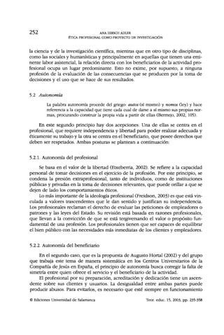 2 5 2 ANA HIRSCH ADLER
ÉTICA PROFESIONAL COMO PROYECTO DE INVESTIGACIÓN
la ciencia y de la investigación científica, mientras que en otro tipo de disciplinas,
como las sociales y humanísticas y principalmente en aquellas que tienen una emi-
nente labor asistencial, la relación directa con los beneficiarios de la actividad pro-
fesional ocupa un lugar predominante. Esto no exime, por supuesto, a ninguna
profesión de la evaluación de las consecuencias que se producen por la toma de
decisiones y el uso que se hace de sus resultados.
5.2 Autonomía
La palabra autonomía procede del griego: autos (sí mismo) y nomos (ley) y hace
referencia a la capacidad que tiene cada cual de darse a sí mismo sus propias nor-
mas, procurando construir la propia vida a partir de ellas (Bermejo, 2002, 105).
En este segundo principio hay dos acepciones. Una de ellas se centra en el
profesional, que requiere independencia y libertad para poder realizar adecuada y
éticamente su trabajo y la otra se centra en el beneficiario, que posee derechos que
deben ser respetados. Ambas posturas se plantean a continuación:
5.2.1. Autonomía del profesional
Se basa en el valor de la libertad (Etxeberria, 2002). Se refiere a la capacidad
personal de tomar decisiones en el ejercicio de la profesión. Por este principio, se
condena la presión extraprofesional, tanto de individuos, como de instituciones
públicas y privadas en la toma de decisiones relevantes, que puede orillar a que se
dejen de lado los comportamientos éticos.
Lo más importante de la ideología profesional (Freidson, 2003) es que está vin-
culada a valores trascendentes que le dan sentido y justifican su independencia.
Los profesionales reclaman el derecho de evaluar las peticiones de empleadores o
patrones y las leyes del Estado. Su revisión está basada en razones profesionales,
que llevan a la convicción de que se está tergiversando el valor o propósito fun-
damental de una profesión. Los profesionales tienen que ser capaces de equilibrar
el bien público con las necesidades más inmediatas de los clientes y empleadores.
5.2.2. Autonomía del beneficiario
En el segundo caso, que es la propuesta de Augusto Hortal (2002) y del grupo
que trabaja este tema de manera sistemática en los Centros Universitarios de la
Compañía de Jesús en España, el principio de autonomía busca corregir la falta de
simetría entre quien ofrece el servicio y el beneficiario de la actividad.
El profesional por su preparación, acreditación y dedicación tiene un ascen-
dente sobre sus clientes y usuarios. La desigualdad entre ambas partes puede
producir abusos. Para evitarlos, es necesario que esté siempre en funcionamiento
© Ediciones Universidad de Salamanca Teor. educ. 15, 2003, pp. 235-358
 