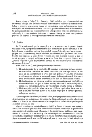 254 ANA HIRSCH ADLER
ÉTICA PROFESIONAL COMO PROYECTO DE INVESTIGACIÓN
Loewenberg y Dolgoff (en Bermejo, 2002) señalan que el consentimiento
informado incluye tres criterios básicos: conocimiento, voluntad y competencia.
Sobre el primero, una persona puede ser considerada como suficientemente infor-
mada para dar su consentimiento si conoce lo que ocurrirá durante la intervención,
lo que sucederá si no da su consentimiento y las posibles opciones alternativas. La
voluntad y la competencia se limitan en el caso de niños y ancianos y en personas
privadas de libertad o con capacidades mentales disminuidas.
5.3- Justicia
La ética profesional queda incompleta si no se enmarca en la perspectiva de
una ética social, que permita entender en qué contribuye o puede contribuir el tra-
bajo de cada profesión a mejorar la sociedad. Los profesionales son las personas y
grupos más competentes y mejor ubicados socialmente para promover una distri-
bución más racional y justa de los recursos, que son siempre escasos y que se
requieren para conseguir múltiples y variados fines. Las preguntas básicas son:
¿Qué es lo justo? y ¿qué es prioritario cuando no hay recursos para satisfacer las
demandas de todos?
Para Hortal (2002), este principio tiene que ver con:
1. El sentido social de la profesión. El colectivo profesional se hace respon-
sable ante la sociedad de los bienes y servicios que busca promover. Se tra-
duce en un compromiso a favor del bien público y con los problemas
sociales que se refieren a temas del propio ámbito profesional. Los colec-
tivos profesionales deben estar vinculados con las necesidades sociales.
2. El significado de los bienes y servicios que proporciona cada profesión en
el contexto social en que se llevan a cabo, referidas al tema de la justicia,
como son, por ejemplo, tareas de voluntariado y lucha contra la pobreza.
3. El desempeño profesional en espacios públicos y privados. Tiene que ver
con el asunto de quién puede o no puede pagar por el servicio profesio-
nal que se requiere.
Un buen profesional tiene, o debería tener, siempre presente el contexto social
de referencia y las obligaciones de justicia. La ética profesional permite reflexionar
sobre si la función social que desempeña una profesión es la misma que la que la
sociedad necesita de ella.
Con el principio de justicia (Bermejo, 2002) se hacen presenten tres protago-
nistas: los usuarios que reclaman determinados bienes y servicios, el profesional
que requiere de medios para ofrecerlos y los responsables públicos, que repre-
sentan al conjunto de la sociedad y buscan conseguir un cierto equilibrio entre las
necesidades, exigencias y expectativas de todos. Es importante que los clientes y usua-
rios sean conscientes de que también dependen de la capacidad de las instituciones
© Ediciones Universidad de Salamanca Teor. educ. 15, 2003, pp. 235-358
 