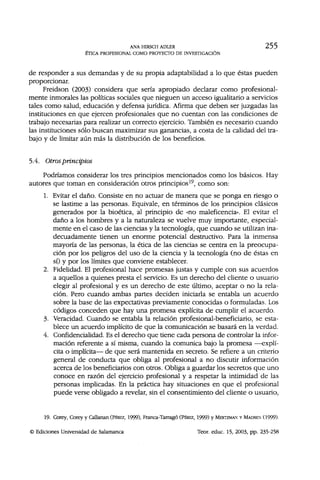 ANA HIRSCH ADLER 255
ÉTICA PROFESIONAL COMO PROYECTO DE INVESTIGACIÓN
de responder a sus demandas y de su propia adaptabilidad a lo que éstas pueden
proporcionar.
Freidson (2003) considera que sería apropiado declarar como profesional-
mente inmorales las políticas sociales que nieguen un acceso igualitario a servicios
tales como salud, educación y defensa jurídica. Afirma que deben ser juzgadas las
instituciones en que ejercen profesionales que no cuentan con las condiciones de
trabajo necesarias para realizar un correcto ejercicio. También es necesario cuando
las instituciones sólo buscan maximizar sus ganancias, a costa de la calidad del tra-
bajo y de limitar aún más la distribución de los beneficios.
5.4. Otros principios
Podríamos considerar los tres principios mencionados como los básicos. Hay
autores que toman en consideración otros principios19
, como son:
1. Evitar el daño. Consiste en no actuar de manera que se ponga en riesgo o
se lastime a las personas. Equivale, en términos de los principios clásicos
generados por la bioética, al principio de «no maleficencia». El evitar el
daño a los hombres y a la naturaleza se vuelve muy importante, especial-
mente en el caso de las ciencias y la tecnología, que cuando se utilizan ina-
decuadamente tienen un enorme potencial destructivo. Para la inmensa
mayoría de las personas, la ética de las ciencias se centra en la preocupa-
ción por los peligros del uso de la ciencia y la tecnología (no de éstas en
sí) y por los límites que conviene establecer.
2. Fidelidad. El profesional hace promesas justas y cumple con sus acuerdos
a aquellos a quienes presta el servicio. Es un derecho del cliente o usuario
elegir al profesional y es un derecho de este último, aceptar o no la rela-
ción. Pero cuando ambas partes deciden iniciarla se entabla un acuerdo
sobre la base de las expectativas previamente conocidas o formuladas. Los
códigos conceden que hay una promesa explícita de cumplir el acuerdo.
3. Veracidad. Cuando se entabla la relación profesional-beneficiario, se esta-
blece un acuerdo implícito de que la comunicación se basará en la verdad.
4. Confidencialidad. Es el derecho que tiene cada persona de controlar la infor-
mación referente a sí misma, cuando la comunica bajo la promesa —explí-
cita o implícita— de que será mantenida en secreto. Se refiere a un criterio
general de conducta que obliga al profesional a no discutir información
acerca de los beneficiarios con otros. Obliga a guardar los secretos que uno
conoce en razón del ejercicio profesional y a respetar la intimidad de las
personas implicadas. En la práctica hay situaciones en que el profesional
puede verse obligado a revelar, sin el consentimiento del cliente o usuario,
19. Corey, Corey y Callarían (PÉREZ, 1999), Franca-Tarrago (PÉREZ, 1999) y MERTZMAN Y MADSEX (1999).
Ediciones Universidad de Salamanca Teor. educ. 15, 2003, pp. 235-258
 