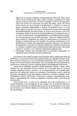 256 ANA HIRSCH ADLER
ÉTICA PROFESIONAL COMO PROYECTO DE INVESTIGACIÓN
alguno de los detalles recibidos confidencialmente (Bermejo, 2002). Estos
casos buscan: beneficiar de algún modo al cliente o protegerlo de algún
mal que pudiera ocasionarse a sí mismo, proteger a terceros de algún per-
juicio que pudiera ser ocasionado por parte del cliente, poner en común
ciertos datos con otros colegas y profesionales y respetar la orden de
alguna autoridad administrativa o judicial. El problema ético, en estos
casos, radica en decidir acerca de la necesidad de contravenir el principio
de confidencialidad. De todos modos, el usuario tiene derecho a que se le
comunique, desde el inicio de la relación profesional, el tratamiento que se
va a dar a la información, la obligatoriedad de la confidencialidad en gene-
ral y las excepciones que pueden generarse. Todos los códigos deontoló-
gicos señalan la obligación que tienen los profesionales de mantener en
secreto la información que han recibido con carácter confidencial. Si los
beneficiarios no tienen esta seguridad no pueden expresarse con libertad.
El profesional al garantizar la relación confidencial, manifiesta respeto por
sus clientes y usuarios y por su libertad para tomar decisiones, incluyendo
aquella de si quiere o no manifestar información públicamente.
5. Honestidad. Aunque este principio/valor se menciona escasamente, es
importante para el correcto ejercicio profesional.
Juan Manuel Cobo (2003) propone unos principios éticos válidos para todas las
profesiones. Unos provienen de la ética general, como son: dignidad, libertad, igual-
dad y derechos humanos, de los directamente beneficiados por el ejercicio profe-
sional y de los indirectamente relacionados. Otros son propios de la ética profesional:
beneficencia, autonomía, justicia, confidencialidad y responsabilidad profesional.
Acerca de los genetistas alemanes, Kerstin Wüestner (Hirsch y López, 2003)
sintetiza los siete principios éticos centrales de la Sociedad para la Genética
Humana: dignidad humana, derecho a la autodeterminación (la sociedad debe
garantizar las condiciones básicas que permitan a las personas conocer todas las
opciones y protegerlas de las desventajas económicas y sociales), igualdad, confi-
dencialidad y secreto profesional, información completa, consentimiento infor-
mado y espontaneidad (la consulta y diagnóstico genético deben estar libres de
toda presión).
Como puede verse, el tema de los principios de la ética profesional, es un
asunto ineludible en la investigación de este campo. Son un punto de referencia,
con los cuales contrastar el comportamiento real de los profesionales en sus luga-
res de trabajo y un elemento básico en la formación de los profesores y estudian-
tes universitarios.
© Ediciones Universidad de Salamanca Teor. educ. 15, 2003, pp. 235-358
 