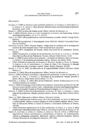 ANA HIRSCH ADLER 2 5 7
ÉTICA PROFESIONAL COMO PROYECTO DE INVESTIGACIÓN
BIBLIOGRAFÍA
ALTAREJOS, F. (1998) La docencia como profesión asistencial, en ALTAREJOS, F; IBÁÑEZ-MARTÍN, J.
A.; JORDÁN, J. A. y JOVER, G. Ética docente. Elementos para una deontología profesional.
Barcelona, Ariel, 19-50.
BERMEJO, F. (2002) La ética del trabajo social. Bilbao, Desclée de Brouwer, SA.
BIRD, S. (2003) Editorial. Ethics as a Core Competency in Science and Engineering, Science
and Engineering Ethics, vol. 9, n° 4, 443-444.
COBO, J. M. (2001) Ética profesional en ciencias humanas y sociales. Madrid, Huerga Fierro
Editores.
— (2003) Ética profesional, 4o
de pedagogía (curso 2003-04). Madrid, Universidad Ponti-
ficia de Comillas.
COMUNIDAD EUROPEA (2004) Proyecto Respect, Código para la conducta de la investigación
social en la Unión Europea (http://www.respectproyect.org/code).
CORTINA, A. (1997) Ciudadanos del mundo. Hacia una teoría de la ciudadanía. Madrid,
Alianza.
— (2000) Presentación, el sentido de las profesiones, en CORTINA, A. y CONILL, J. 10 Pala-
bras Clave en Ética de las Profesiones. Navarra, Editorial Verbo Divino, 13-28.
ESCAMEZ, J. (1988) El marco teórico de las actitudes, i. El modelo de Fishbein y Ajzen, en ESCÁMEZ,
J. y ORTEGA, P. La enseñanza de actitudes y valores. Valencia, Ñau Iiibres, 29-50.
— (1991) Actitudes en educación, en ALTAREJOS, F; BOUCHÉ, J.; ESCAMEZ, J.; FULIAT, O.; FERMOSO,
P.; GERVILLA, E.; GIL, R.; IBÁÑEZ-MARTÍN, J. A.; MARÍN, R.; PÉREZ, P. M. y SACRISTÁN, D. Filosofía
de la Educación Hoy, Conceptos. Autores. Temas. Madrid, Dykinson, 525-539.
ESCAMEZ, J. y GIL, R. (2001) La educación en la responsabilidad. Madrid, Ediciones Paidós
Ibérica S.A.
ETXEBERRÍA, X. (2002) Ética de las profesiones. Bilbao, Desclée de Brouwer S.A.
EVETTS, J. (2003) Identidad, diversidad y segmentación profesional: el caso de Ingeniería, en
SÁNCHEZ, M.; SÁEZ, J. y SVENSSON, L. Sociología de las profesiones. Pasado, presente y
futuro. Murcia, Diego Marín Librero-Editor, 141-154.
FERNÁNDEZ, J. y HORTAL, A. (1994) Ética de las Profesiones. Madrid, Publicaciones de la Uni-
versidad Pontificia de Comillas.
FISHER, C. (2003) Developing a Code of Ethics for Academics. Commentary on Ethics for All: Dif-
ferences across Scientific Society Codes. A Special Issue of Science and Engineering Ethics.
The Role of Scientific Societies in Promoting Research Integrity, vol. 9, n° 2, 171-179-
FREIDSON, E. (2003) El alma del profesionalismo, en SÁNCHEZ, M.; SÁEZ, J. y SVENSSON, L. Socio-
logía de las profesiones. Pasado, presente y futuro. Murcia, Diego Marín Librero-Editor,
67-91.
HIRSCH, A. (2001) Educación y Valores. México, Ediciones Gernika.
— (2002) Consideraciones teóricas acerca de la ética profesional, en LÓPEZ, R. Educación
y cultura global. Valores y nuevos enfoques en una sociedad compleja. México, Secre-
taría de Educación Pública y Cultura de Sinaloa y Universidad Autónoma de Sinaloa,
165-182.
— (2003) Elementos significativos de la ética profesional, en HIRSCH, A. y LÓPEZ, R. Ética
profesional e identidad institucional. México, Universidad Autónoma de Sinaloa, 27-42.
HIRSCH, A.; ALCÁNTARA, A.; GÓMEZ, G.; HERRERA, A.; IBARRA, G.; Ríos, M. y ROYO, I. (2003) Inves-
tigaciones de valores universitarios y profesionales, en BERTELY, M. Comunicación,
cultura y pedagogías emergentes. Educación, valores y derechos humanos. México,
Consejo Mexicano de Investigación Educativa, 1007-1032.
© Ediciones Universidad de Salamanca Teor. educ. 15, 2003, pp. 235-258
 