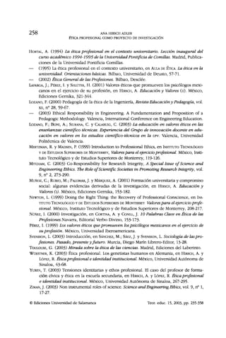 2 5 8 ANA HIRSCH ADLER
ÉTICA PROFESIONAL COMO PROYECTO DE INVESTIGACIÓN
HORTAL, A. (1994) La ética profesional en el contexto universitario. Lección inaugural del
curso académico 1994-1995 de la Universidad Pontificia de Comillas. Madrid, Publica-
ciones de la Universidad Pontificia Comillas.
— (1995) La ética profesional en el contexto universitario, en AULA DE ÉTICA. La ética en la
universidad. Orientaciones básicas. Bilbao, Universidad de Deusto, 57-71.
— (2002) Ética General de las Profesiones. Bilbao, Desclée.
LAFARGA, J.; PÉREZ, I. y SHLÜTER, H. (2001) Valores éticos que promueven los psicólogos mexi-
canos en el ejercicio de su profesión, en HIRSCH, A. Educación y Valores (n). México,
Ediciones Gernika, 321-344.
LOZANO, F. (2000) Pedagogía de la ética de la Ingeniería, Revista Educación y Pedagogía, vol.
xii, n° 28, 59-67.
— (2003) Ethical Responsibility in Engineering. A Fundamentation and Proposition of a
Pedagogic Methodology. Valencia, International Conference on Engineering Education.
LOZANO, F; BONI, A.; SIURANA, C. y CALABUIG, C. (2003) La educación en valores éticos en las
enseñanzas científico técnicas. Experiencia del Grupo de innovación docente en edu-
cación en valores en los estudios científico-técnicos en la UPV. Valencia, Universidad
Politécnica de Valencia.
MERTZMAN, R. y MADSEN, P. (1999) Introduction to Professional Ethics, en INSTITUTO TECNOLÓGICO
Y DE ESTUDIOS SUPERIORES DE MONTERREY, Valorespara el ejercicio profesional. México, Insti-
tuto Tecnológico y de Estudios Superiores de Monterrey, 119-126.
MITCHAM, C. (2003) Co-Responsibility for Research Integrity, A Special Issue of Science and
Engineering Ethics. The Role of Scientific Societies in Promoting Research Integrity, vol.
9, n° 2, 273-290.
MUÑOZ, C; RUBIO, M.; PALOMAR, J. y MÁRQUEZ, A. (2001) Formación universitaria y compromiso
social: algunas evidencias derivadas de la investigación, en HIRSCH, A. Educación y
Valores (i). México, Ediciones Gernika, 153-182.
NEWTON, L. (1999) Doing the Right Thing: the Recovery of Professional Conscience, en INS-
TITUTO TECNOLÓGICO Y DE ESTUDIOS SUPERIORES DE MONTERREY Valores para el ejercicio profe-
sional. México, Instituto Tecnológico y de Estudios Superiores de Monterrey, 208-217.
NÚÑEZ, I. (2000) Investigación, en CORTINA, A. y CONILL, J. 10 Palabras Clave en Ética de las
Profesiones.Navarra, Editorial Verbo Divino, 153-173.
PÉREZ, I. (1999) Los valores éticos que promueven lospsicólogos mexicanos en el ejercicio de
su profesión. México, Universidad Iberoamericana.
SVENSSON, L. (2003) Introducción, en SÁNCHEZ, M.; SÁEZ, J. y SVENSSON, L. Sociología de las pro-
fesiones. Pasado, presente y futuro. Murcia, Diego Marín Librero-Editor, 13-28.
TOULOUSE, G. (2003) Mirada sobre la ética de las ciencias. Madrid, Ediciones del Laberinto.
WÜESTNER, K. (2003) Ética profesional. Los genetistas humanos en Alemania, en HIRSCH, A. y
LÓPEZ, R. Ética profesional e identidad institucional. México, Universidad Autónoma de
Sinaloa, 43-68.
YUREN, T. (2003) Tensiones identitarias y ethos profesional. El caso del profesor de forma-
ción cívica y ética en la escuela secundaria, en HIRSCH, A. y LÓPEZ, R. Ética profesional
e identidad institucional. México, Universidad Autónoma de Sinaloa, 267-295.
ZIMAN, J. (2003) Non instrumental roles of science. Science and Engineering Ethics, vol. 9, n° 1,
17-27.
© Ediciones Universidad de Salamanca Teor. educ. 15, 2003, pp. 235-358
 