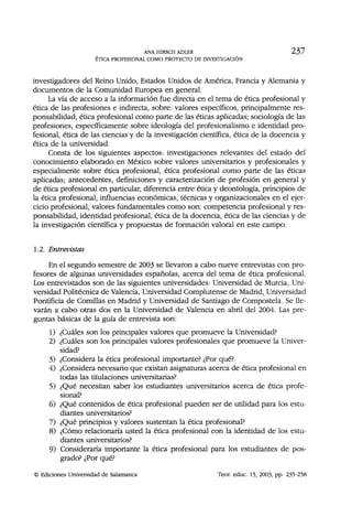 ANA HIRSCH ADLER 237
ÉTICA PROFESIONAL COMO PROYECTO DE INVESTIGACIÓN
investigadores del Reino Unido, Estados Unidos de América, Francia y Alemania y
documentos de la Comunidad Europea en general.
La vía de acceso a la información fue directa en el tema de ética profesional y
ética de las profesiones e indirecta, sobre: valores específicos, principalmente res-
ponsabilidad; ética profesional como parte de las éticas aplicadas; sociología de las
profesiones, específicamente sobre ideología del profesionalismo e identidad pro-
fesional, ética de las ciencias y de la investigación científica, ética de la docencia y
ética de la universidad.
Consta de los siguientes aspectos: investigaciones relevantes del estado del
conocimiento elaborado en México sobre valores universitarios y profesionales y
especialmente sobre ética profesional, ética profesional como parte de las éticas
aplicadas; antecedentes, definiciones y caracterización de profesión en general y
de ética profesional en particular, diferencia entre ética y deontología, principios de
la ética profesional, influencias económicas, técnicas y organizacionales en el ejer-
cicio profesional, valores fundamentales como son: competencia profesional y res-
ponsabilidad, identidad profesional, ética de la docencia, ética de las ciencias y de
la investigación científica y propuestas de formación valoral en este campo.
1.2. Entrevistas
En el segundo semestre de 2003 se llevaron a cabo nueve entrevistas con pro-
fesores de algunas universidades españolas, acerca del tema de ética profesional.
Los entrevistados son de las siguientes universidades: Universidad de Murcia, Uni-
versidad Politécnica de Valencia, Universidad Complutense de Madrid, Universidad
Pontificia de Comillas en Madrid y Universidad de Santiago de Compostela. Se lle-
varán a cabo otras dos en la Universidad de Valencia en abril del 2004. Las pre-
guntas básicas de la guía de entrevista son:
1) ¿Cuáles son los principales valores que promueve la Universidad?
2) ¿Cuáles son los principales valores profesionales que promueve la Univer-
sidad?
3) ¿Considera la ética profesional importante? ¿Por qué?
4) ¿Considera necesario que existan asignaturas acerca de ética profesional en
todas las titulaciones universitarias?
5) ¿Qué necesitan saber los estudiantes universitarios acerca de ética profe-
sional?
6) ¿Qué contenidos de ética profesional pueden ser de utilidad para los estu-
diantes universitarios?
7) ¿Qué principios y valores sustentan la ética profesional?
8) ¿Cómo relacionaría usted la ética profesional con la identidad de los estu-
diantes universitarios?
9) Consideraría importante la ética profesional para los estudiantes de pos-
grado? ¿Por qué?
© Ediciones Universidad de Salamanca Teor. educ. 15, 2003, pp. 235-258
 