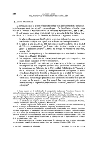 2 3 8 ANA HIRSCH ADLER
ÉTICA PROFESIONAL COMO PROYECTO DE INVESTIGACIÓN
1.3. Escala de actitudes
La construcción de la escala de actitudes sobre ética profesional tiene como sus-
tento la propuesta de investigación construida por el Dr. Juan Escámez Sánchez, con
base en la Teoría de la Acción Razonada de Fishbein y Ajzen (Escámez, 1998 y 1991).
El instrumento sobre ética profesional, con la asesoría de la Dra. Rafaela Gar-
cía López, de la Universidad de Valencia, se diseñó de la siguiente manera:
1. Se planteó la pregunta: En términos generales, indique los que a su juicio
son los cinco rasgos más significativos de «ser un buen profesional».
2. Se aplicó a una muestra de 131 personas de cuatro sectores, en la ciudad
de Valencia: profesionales2
, profesores universitarios3
, estudiantes de pos-
grado4
y población abierta5
. Además se indagó su ocupación, titulación,
sexo y edad.
3. Con todas las respuestas y la frecuencia en que cada una de ellas fue nom-
brada se codificaron 29 rasgos.
4. Los rasgos se clasificaron en cinco tipos de competencias: cognitivas, téc-
nicas, éticas, sociales y afectivo-emocionales.
5. Se construyeron 29 proposiciones que se enviaron a 10 jueces, considera-
dos expertos en este campo en estudio: cinco profesores universitarios (de
la Universidad de Valencia, de la Universidad Politécnica de Valencia y
de la Universidad de Murcia) y cinco profesionales prestigiosos de Medi-
cina, Leyes, Ingeniería, Filosofía y Educación, de la ciudad de Valencia.
6. Con los resultados de estas actividades, se elaboraran 118 proposiciones,
clasificadas por los rasgos predominantes (seleccionados como tales por las
personas de la muestra y por los jueces), las cinco competencias antes
mencionadas y si responden propiamente a actitudes6
, creencias7
o normas
subjetivas8
.
2. En esa muestra hay 47 profesionales de las siguientes titulaciones: Periodismo, Derecho, Edu-
cación, Medicina, Arquitectura, Ingenierías, Ciencias de la Información y Enfermería.
3. Se trata de 21 profesores universitarios, que estudiaron: Psicología, Educación, Filosofía, Teo-
logía, Filología Inglesa, Finanzas Internacionales, Química, Derecho, Ciencias Económicas y Adminis-
trativas, Ingeniería Agronómica, Ingeniería Industrial e Ingeniería Química.
4. Los estudiantes de posgrado de esta muestra son 35 y estudian: Administración, Medicina,
Comercio Internacional, Educación, Ingeniería y Arquitectura.
5. La muestra de población abierta es de 28 personas, que realizan funciones administrativas y
técnicas en trabajos de administración, seguridad, limpieza y labores secretariales.
6. «Actitud es la evaluación favorable o desfavorable de los resultados de la conducta en cuanto
afectan al propio sujeto. El componente afectivo-evaluativo es considerado como la característica espe-
cífica de la actitud que la distinguiría de los otros conceptos del modelo. La evaluación favorable o des-
favorable se concreta en una proposición hacia la realización o no de la conducta» (ESCÁMEZ, 1991, 528).
7. «Creencia es la categoría que subsume toda la información que el sujeto tiene sobre el objeto
de la actitud» (ESCÁMEZ, 1991, 528).
8. «La norma subjetiva se origina en la percepción del sujeto de que otras personas o institucio-
nes, importantes para él, piensan que realizará o no una conducta» (ESCÁMEZ, 1991, 528).
© Ediciones Universidad de Salamanca Teor. educ. 15, 2003, pp. 235-358
 